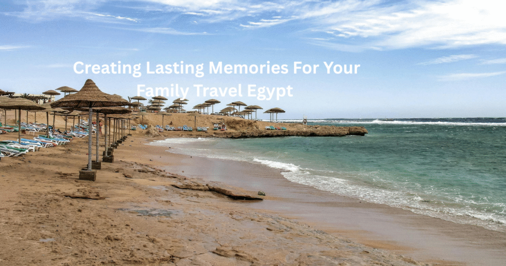Creating Lasting Memories For Your Family Travel Egypt 